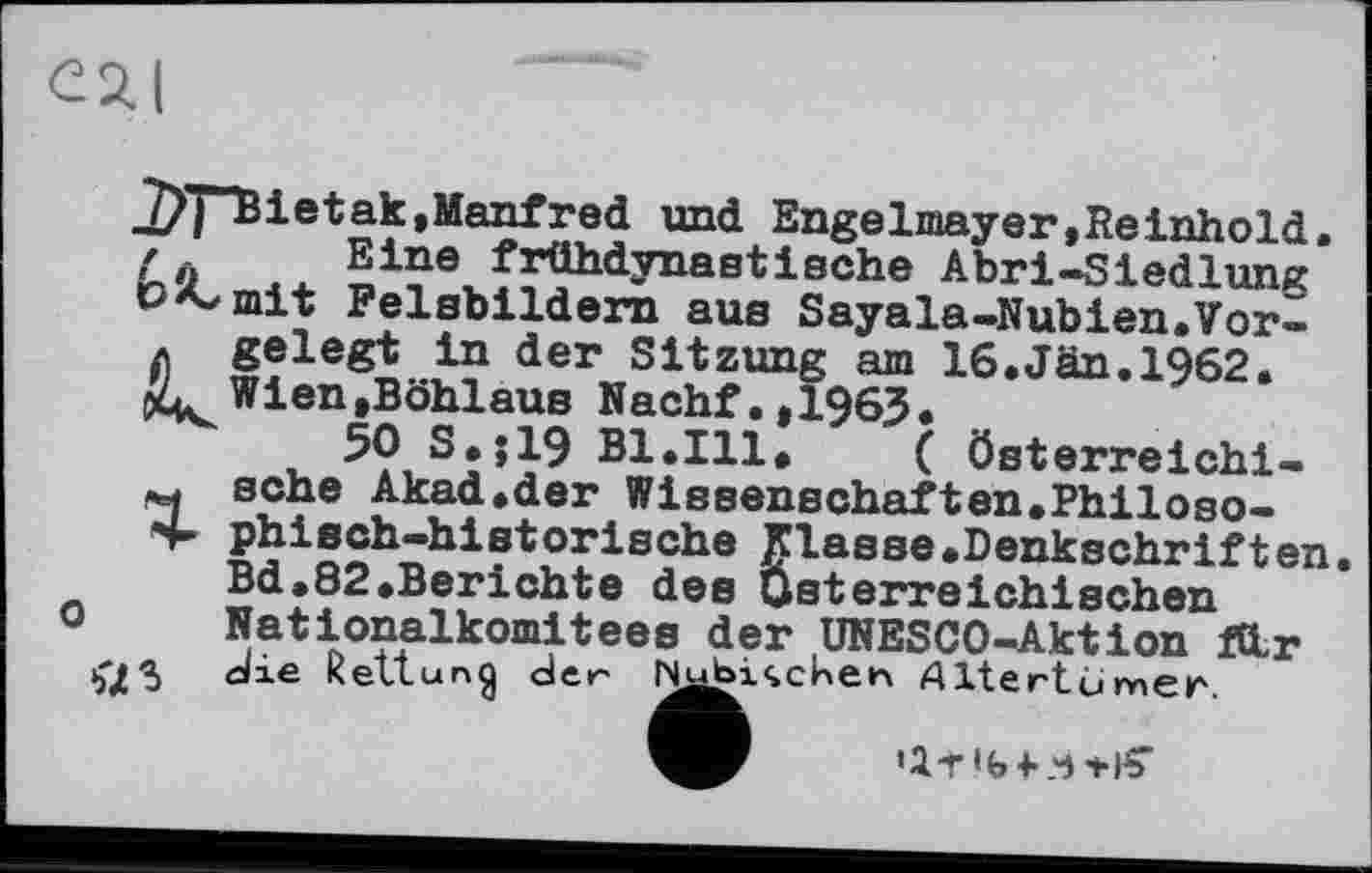 ﻿27TTBietak,Manfred und Enge Imay er, Re inhold. / Eine frühdynastische Abri-Siedlung P^mit Felsbildern aus Sayala-Nubien.Vor«
* gelegt in der Sitzung am 16.Jan.1962.
4L Wien.Böhlaus Nachf.,1963.
50 S.J19 Bl.Ill.	( Österreichi-
sehe Akad.der Wissenschaften.Philoso-
S- phisch-historische fiasse.Denkschriften Bd.82.Berichte des Österreichischen 0 Nationalkomitees der UNESCO-Aktion fdr 15^5 die Rettung der Ь^^ічсИеп Altertümer.
'І-Г'ЬКЧ+І?